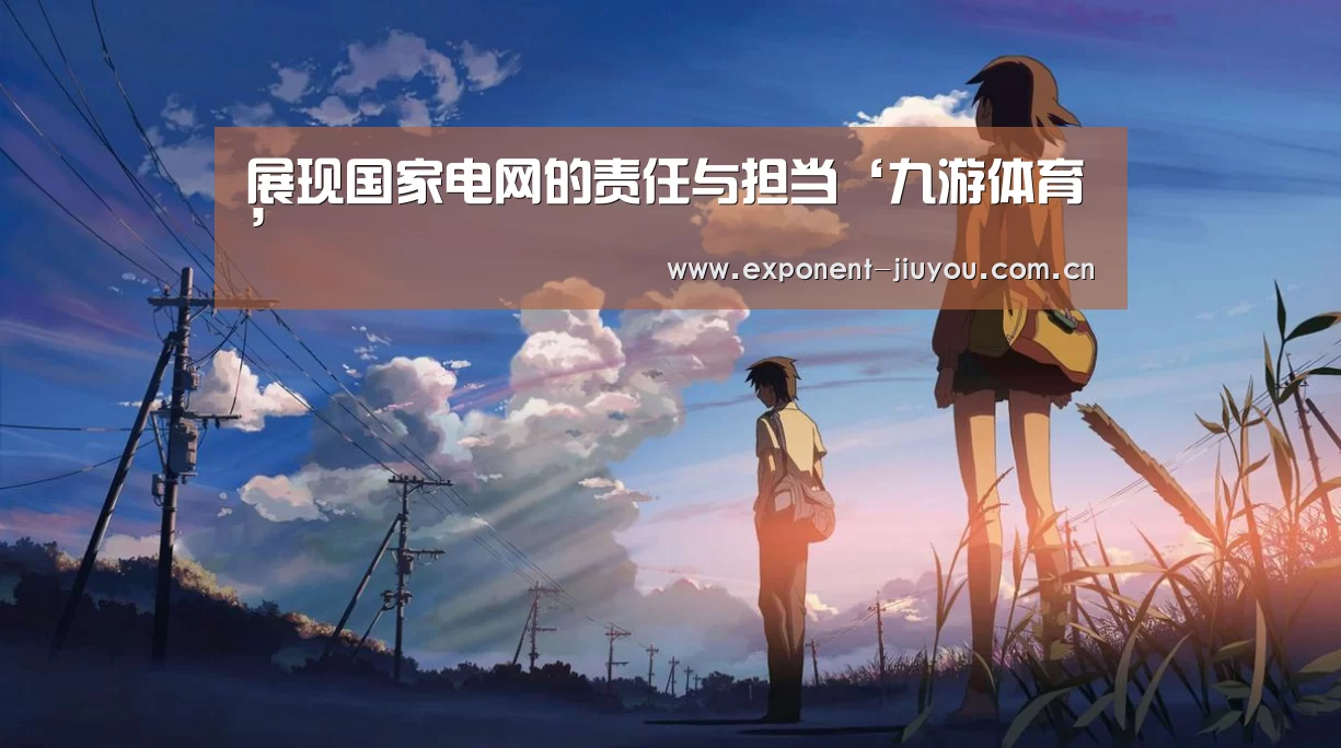 展现国家电网的责任与担当‘九游体育’(图2) 九游体育