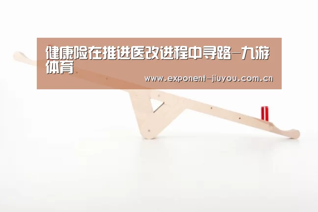 健康险在推进医改进程中寻路-九游体育(图4) 九游体育